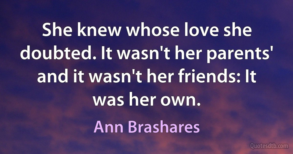 She knew whose love she doubted. It wasn't her parents' and it wasn't her friends: It was her own. (Ann Brashares)