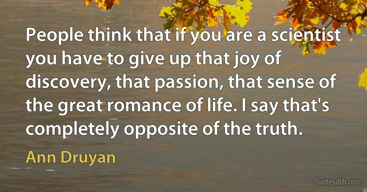 People think that if you are a scientist you have to give up that joy of discovery, that passion, that sense of the great romance of life. I say that's completely opposite of the truth. (Ann Druyan)