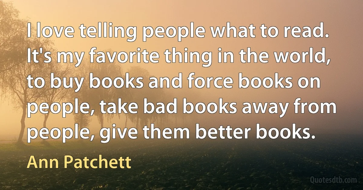 I love telling people what to read. It's my favorite thing in the world, to buy books and force books on people, take bad books away from people, give them better books. (Ann Patchett)