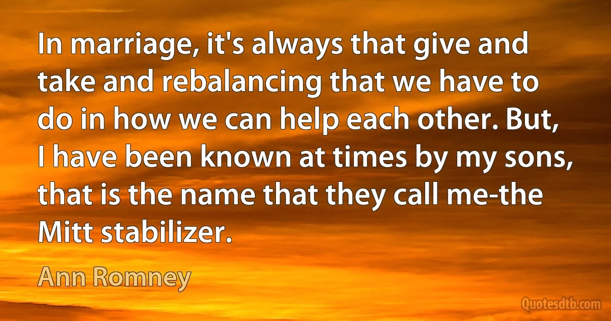 In marriage, it's always that give and take and rebalancing that we have to do in how we can help each other. But, I have been known at times by my sons, that is the name that they call me-the Mitt stabilizer. (Ann Romney)