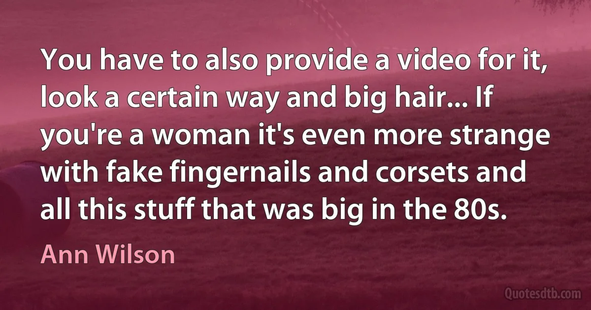 You have to also provide a video for it, look a certain way and big hair... If you're a woman it's even more strange with fake fingernails and corsets and all this stuff that was big in the 80s. (Ann Wilson)