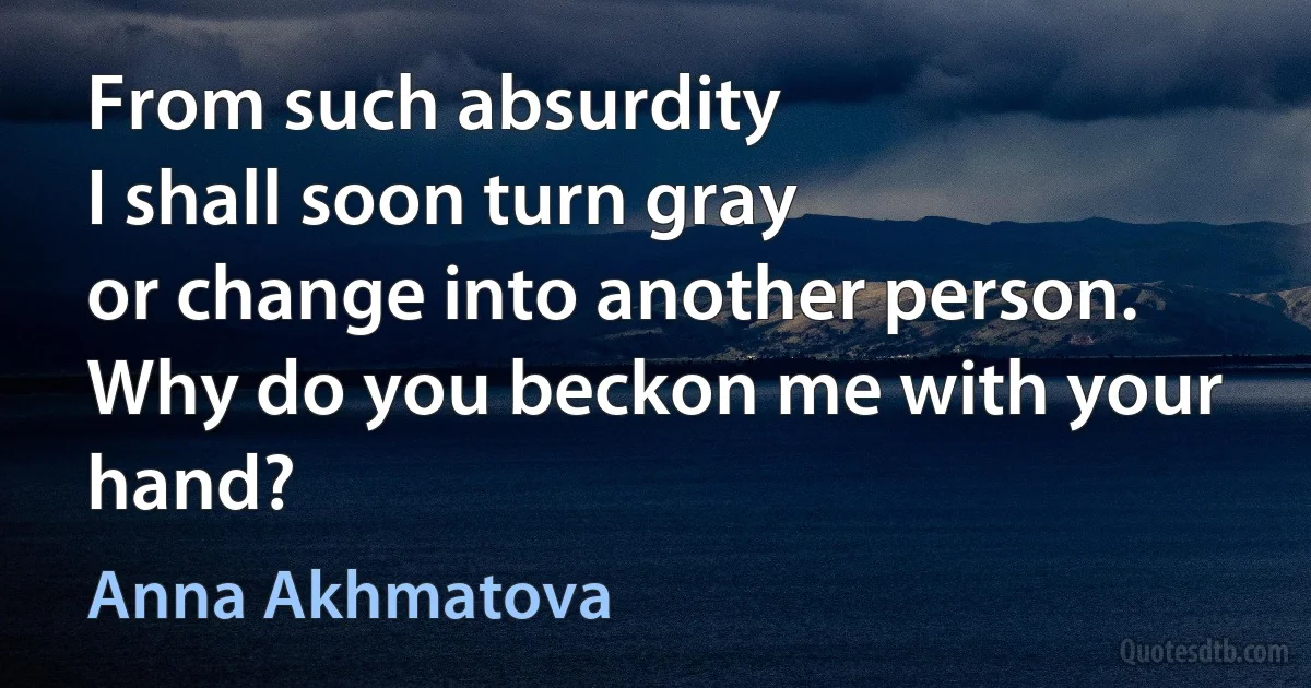 From such absurdity
I shall soon turn gray
or change into another person.
Why do you beckon me with your hand? (Anna Akhmatova)