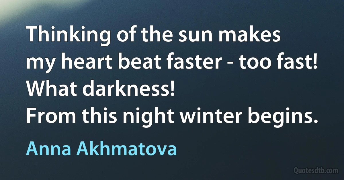 Thinking of the sun makes
my heart beat faster - too fast!
What darkness!
From this night winter begins. (Anna Akhmatova)