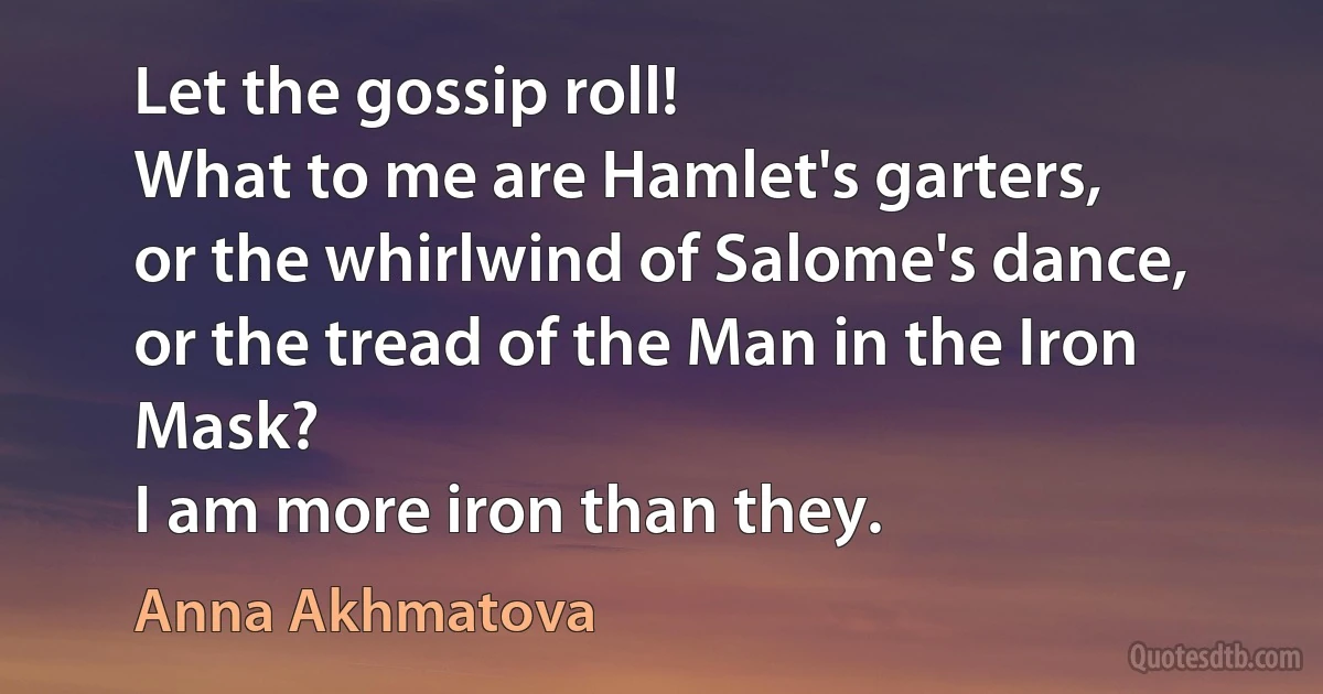 Let the gossip roll!
What to me are Hamlet's garters,
or the whirlwind of Salome's dance,
or the tread of the Man in the Iron Mask?
I am more iron than they. (Anna Akhmatova)