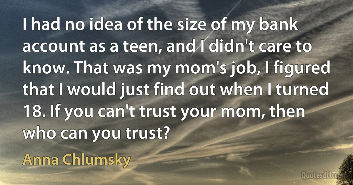 I had no idea of the size of my bank account as a teen, and I didn't care to know. That was my mom's job, I figured that I would just find out when I turned 18. If you can't trust your mom, then who can you trust? (Anna Chlumsky)