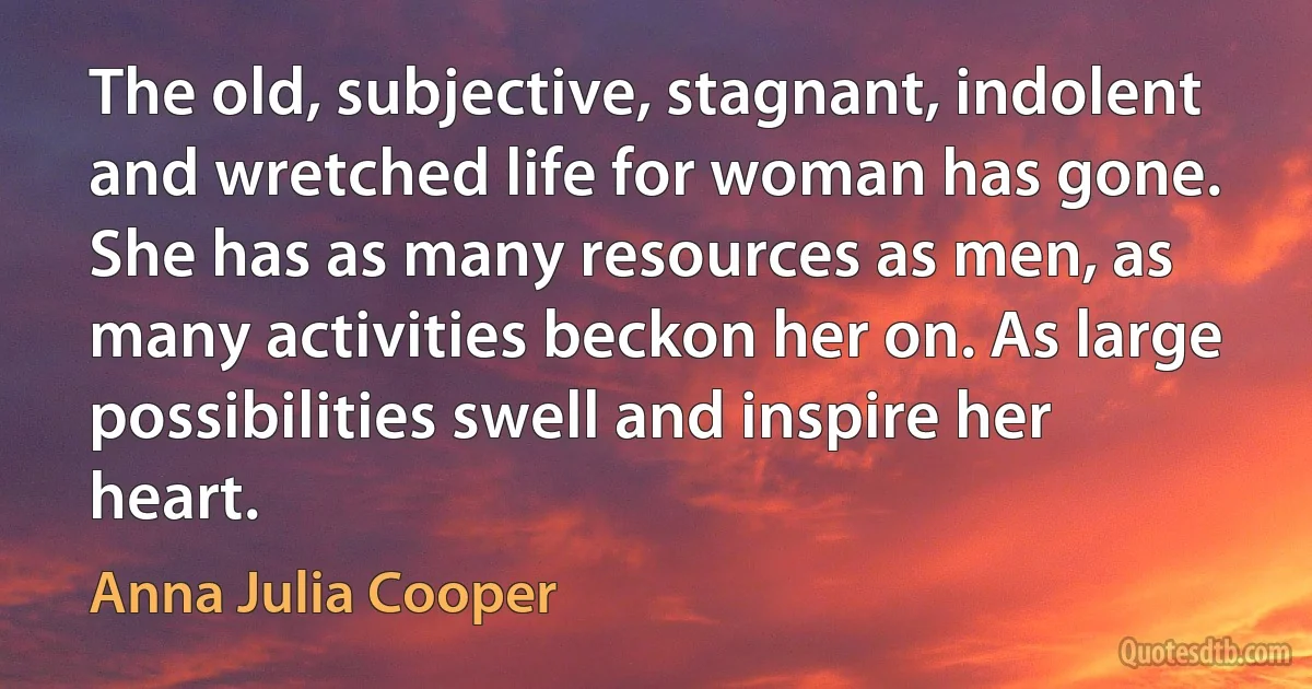 The old, subjective, stagnant, indolent and wretched life for woman has gone. She has as many resources as men, as many activities beckon her on. As large possibilities swell and inspire her heart. (Anna Julia Cooper)