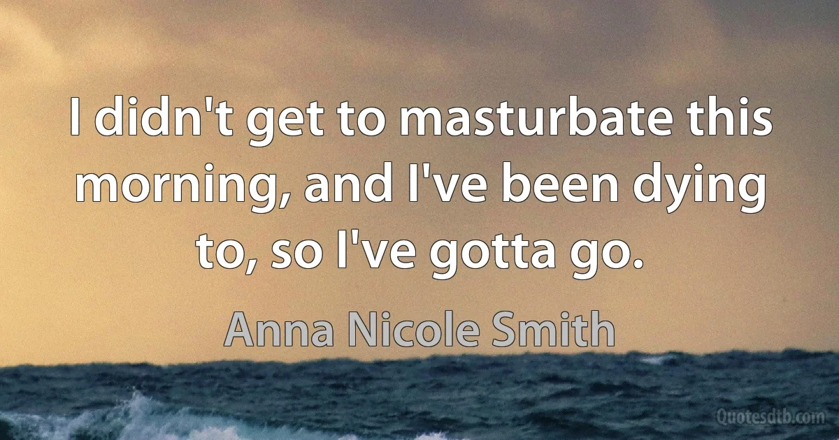 I didn't get to masturbate this morning, and I've been dying to, so I've gotta go. (Anna Nicole Smith)