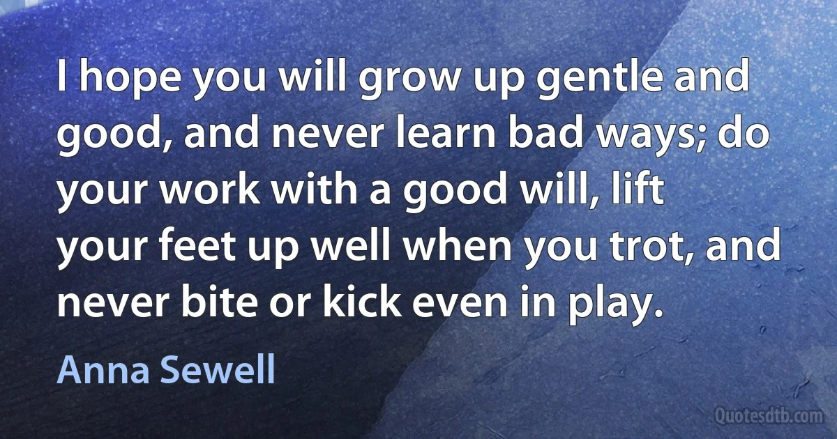 I hope you will grow up gentle and good, and never learn bad ways; do your work with a good will, lift your feet up well when you trot, and never bite or kick even in play. (Anna Sewell)