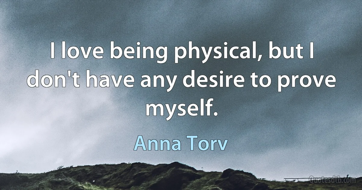 I love being physical, but I don't have any desire to prove myself. (Anna Torv)