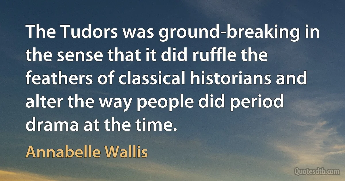 The Tudors was ground-breaking in the sense that it did ruffle the feathers of classical historians and alter the way people did period drama at the time. (Annabelle Wallis)