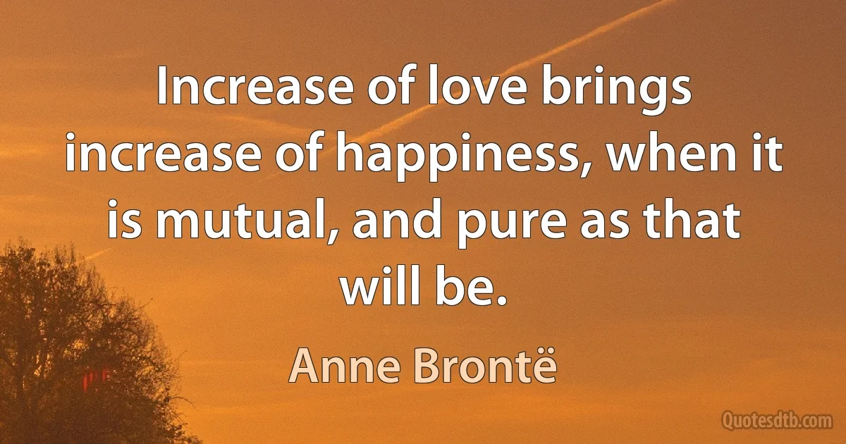 Increase of love brings increase of happiness, when it is mutual, and pure as that will be. (Anne Brontë)