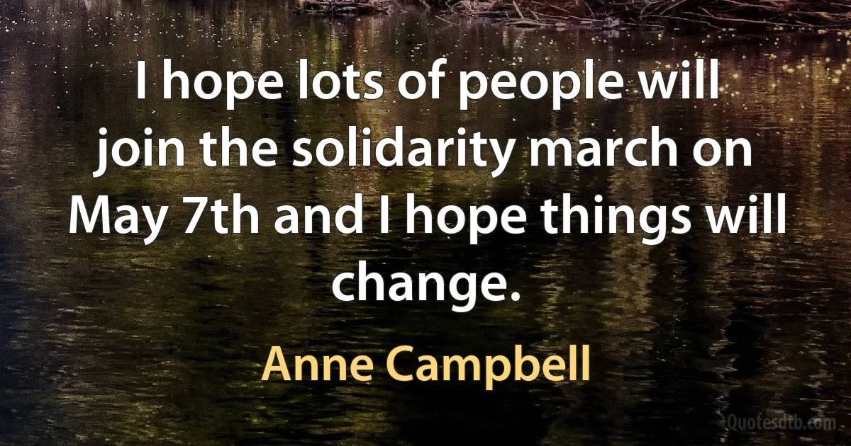 I hope lots of people will join the solidarity march on May 7th and I hope things will change. (Anne Campbell)