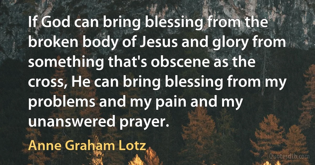 If God can bring blessing from the broken body of Jesus and glory from something that's obscene as the cross, He can bring blessing from my problems and my pain and my unanswered prayer. (Anne Graham Lotz)