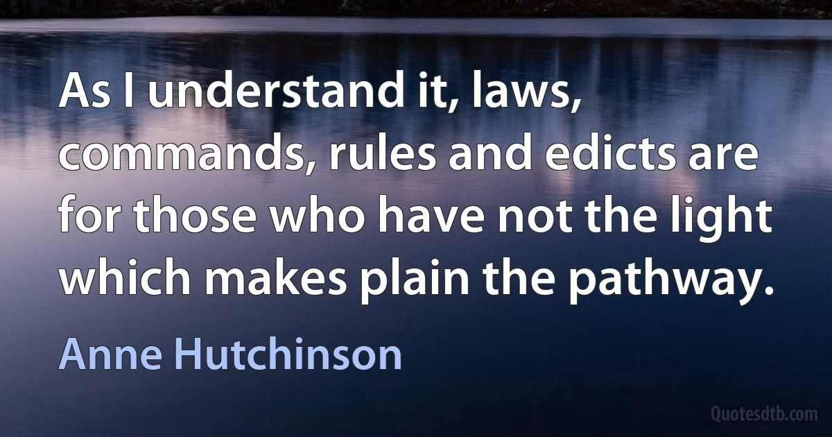 As I understand it, laws, commands, rules and edicts are for those who have not the light which makes plain the pathway. (Anne Hutchinson)