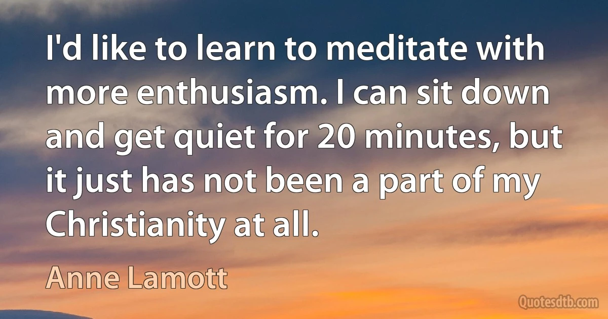 I'd like to learn to meditate with more enthusiasm. I can sit down and get quiet for 20 minutes, but it just has not been a part of my Christianity at all. (Anne Lamott)