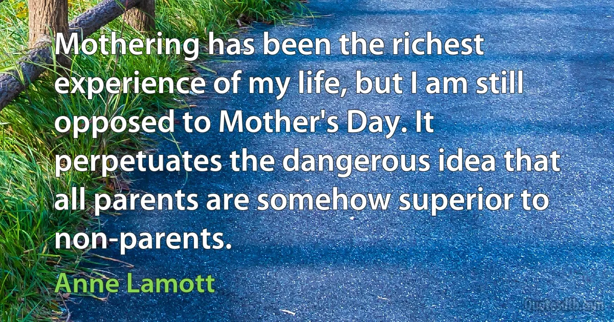 Mothering has been the richest experience of my life, but I am still opposed to Mother's Day. It perpetuates the dangerous idea that all parents are somehow superior to non-parents. (Anne Lamott)