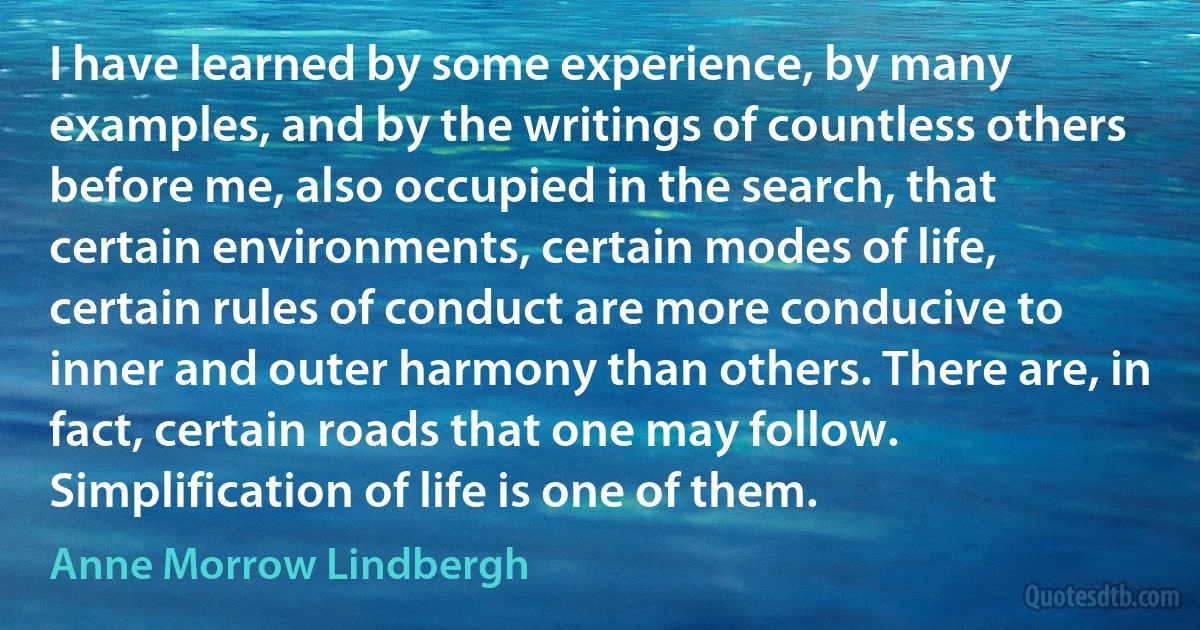 I have learned by some experience, by many examples, and by the writings of countless others before me, also occupied in the search, that certain environments, certain modes of life, certain rules of conduct are more conducive to inner and outer harmony than others. There are, in fact, certain roads that one may follow. Simplification of life is one of them. (Anne Morrow Lindbergh)