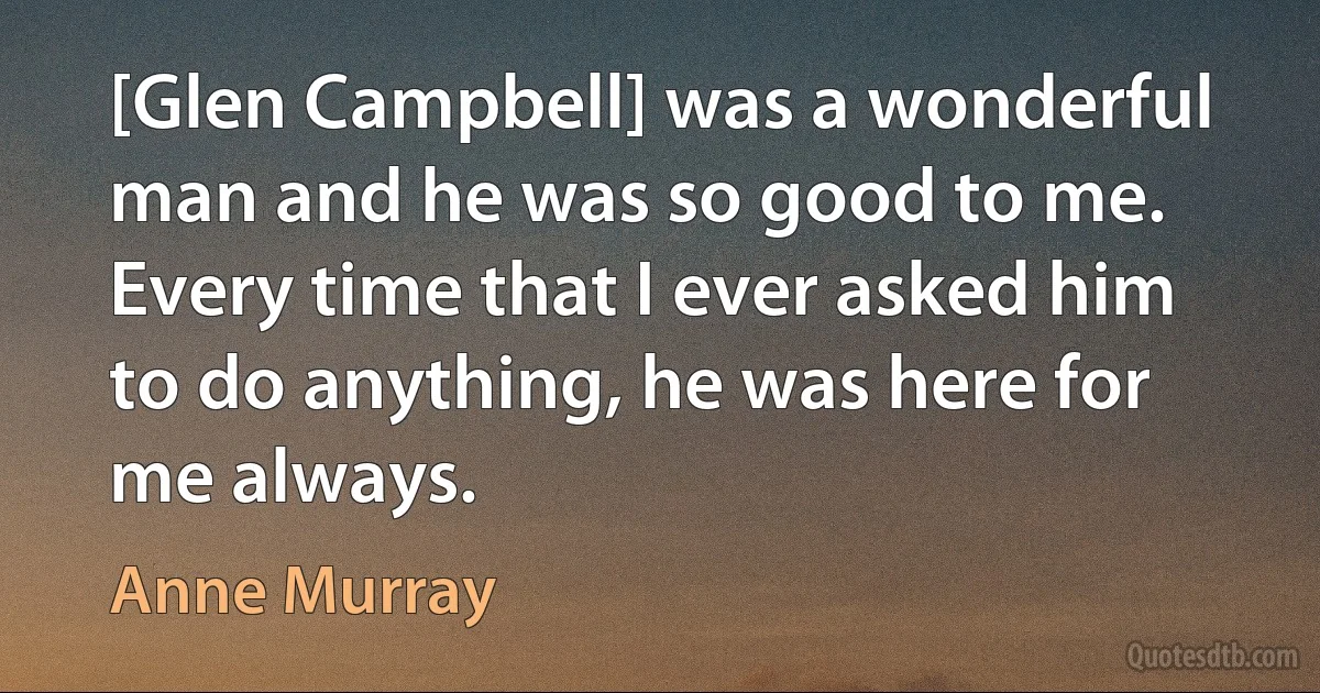 [Glen Campbell] was a wonderful man and he was so good to me. Every time that I ever asked him to do anything, he was here for me always. (Anne Murray)