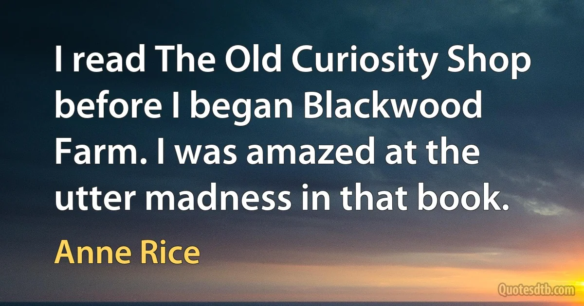 I read The Old Curiosity Shop before I began Blackwood Farm. I was amazed at the utter madness in that book. (Anne Rice)