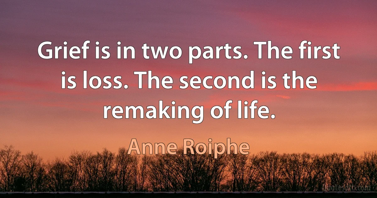 Grief is in two parts. The first is loss. The second is the remaking of life. (Anne Roiphe)