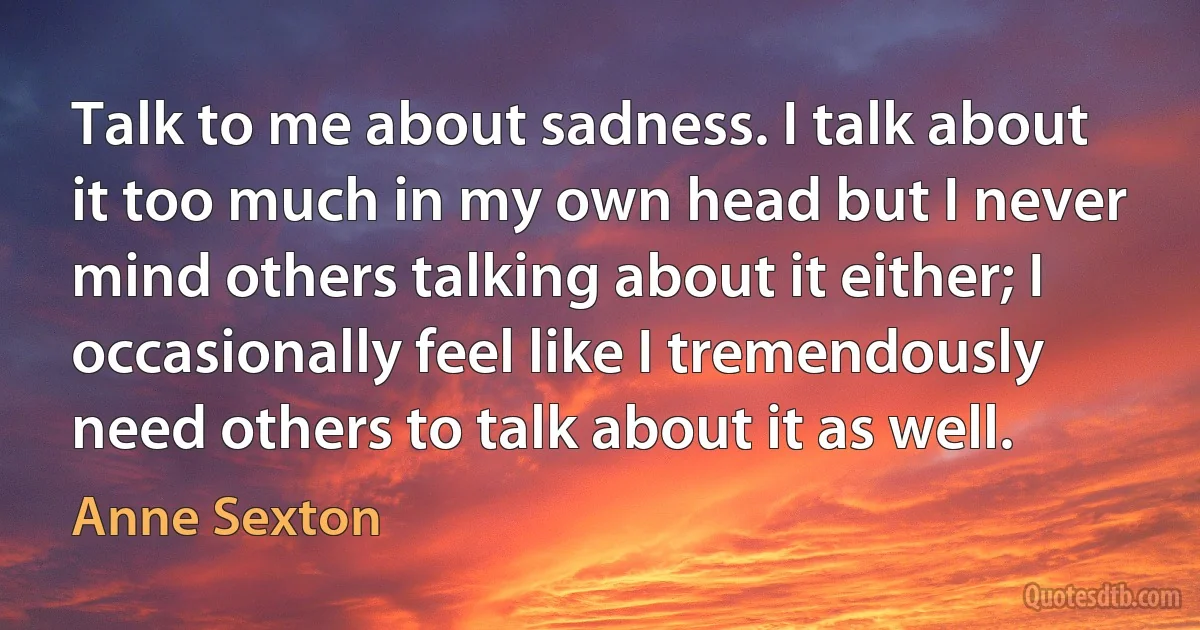 Talk to me about sadness. I talk about it too much in my own head but I never mind others talking about it either; I occasionally feel like I tremendously need others to talk about it as well. (Anne Sexton)