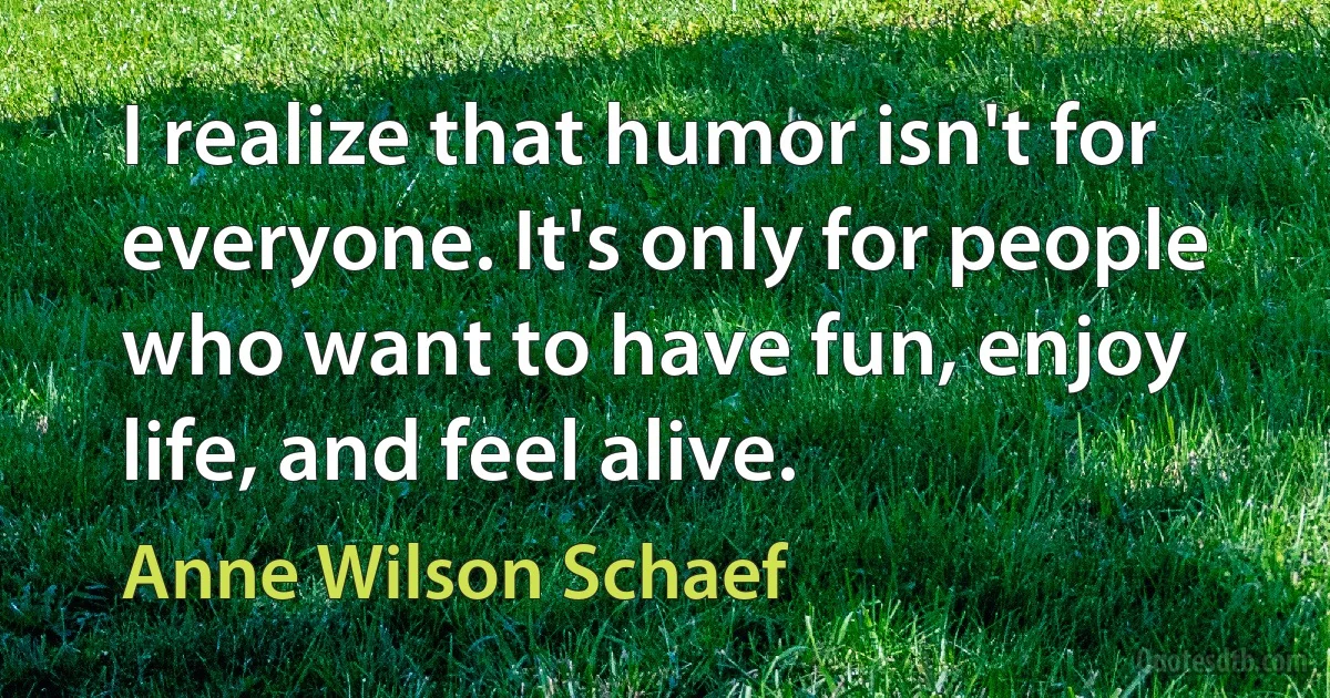 I realize that humor isn't for everyone. It's only for people who want to have fun, enjoy life, and feel alive. (Anne Wilson Schaef)