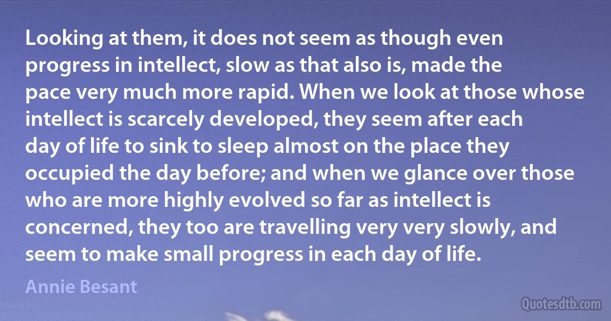 Looking at them, it does not seem as though even progress in intellect, slow as that also is, made the pace very much more rapid. When we look at those whose intellect is scarcely developed, they seem after each day of life to sink to sleep almost on the place they occupied the day before; and when we glance over those who are more highly evolved so far as intellect is concerned, they too are travelling very very slowly, and seem to make small progress in each day of life. (Annie Besant)