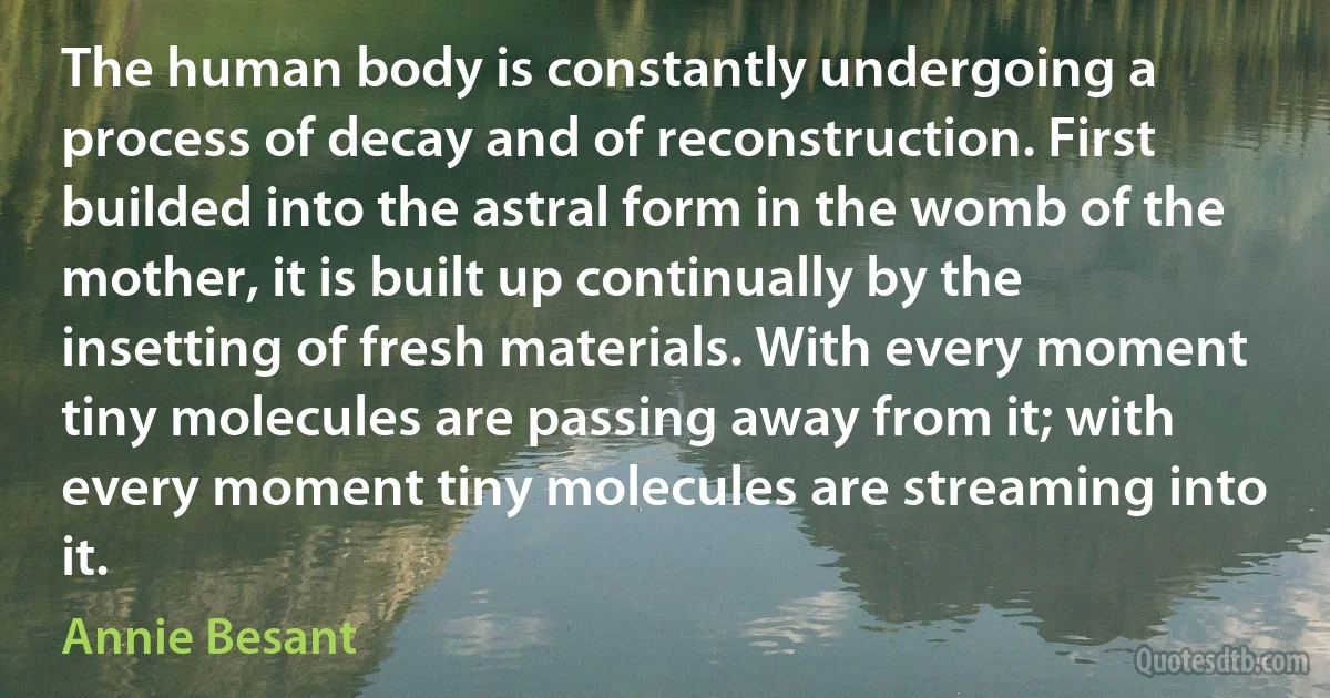 The human body is constantly undergoing a process of decay and of reconstruction. First builded into the astral form in the womb of the mother, it is built up continually by the insetting of fresh materials. With every moment tiny molecules are passing away from it; with every moment tiny molecules are streaming into it. (Annie Besant)