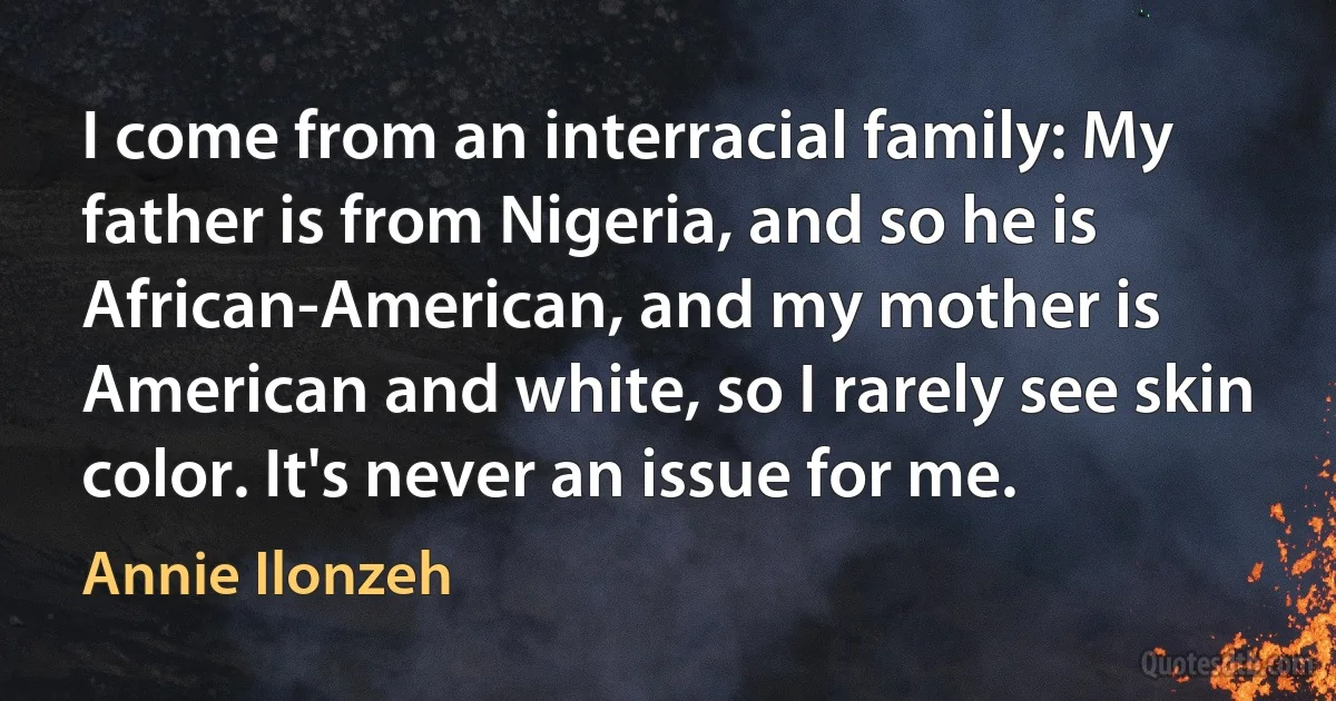 I come from an interracial family: My father is from Nigeria, and so he is African-American, and my mother is American and white, so I rarely see skin color. It's never an issue for me. (Annie Ilonzeh)