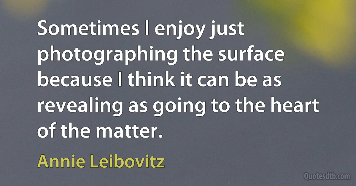 Sometimes I enjoy just photographing the surface because I think it can be as revealing as going to the heart of the matter. (Annie Leibovitz)