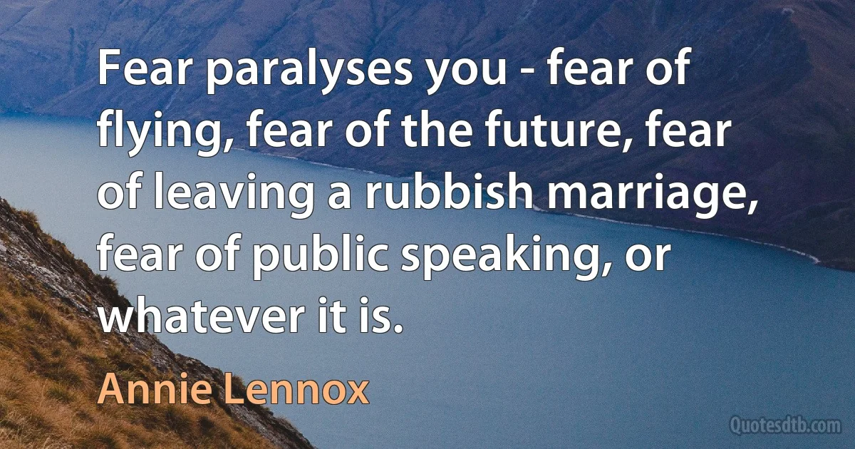 Fear paralyses you - fear of flying, fear of the future, fear of leaving a rubbish marriage, fear of public speaking, or whatever it is. (Annie Lennox)