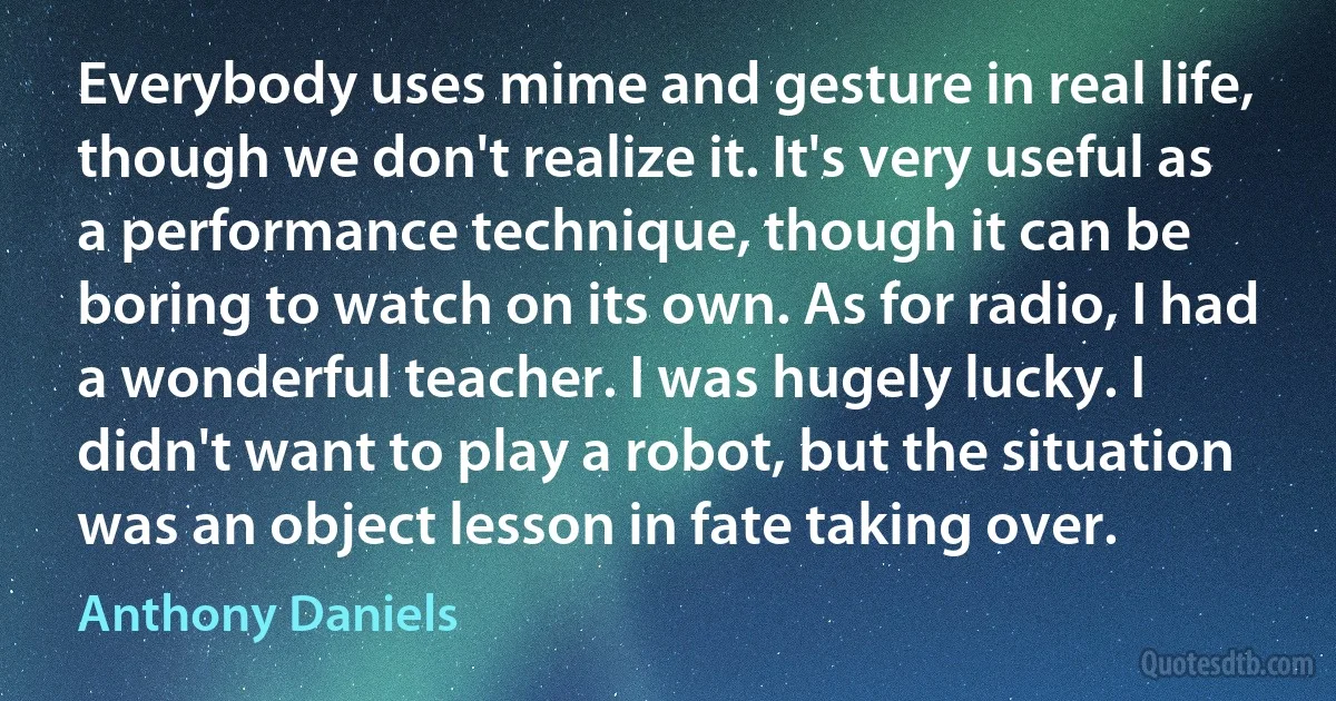 Everybody uses mime and gesture in real life, though we don't realize it. It's very useful as a performance technique, though it can be boring to watch on its own. As for radio, I had a wonderful teacher. I was hugely lucky. I didn't want to play a robot, but the situation was an object lesson in fate taking over. (Anthony Daniels)