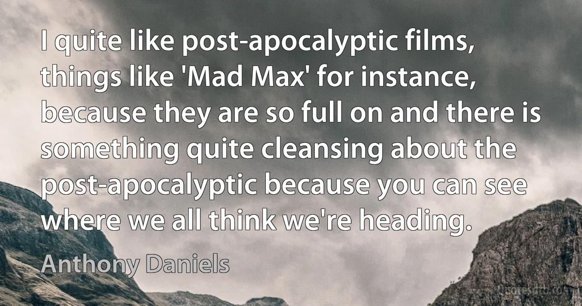 I quite like post-apocalyptic films, things like 'Mad Max' for instance, because they are so full on and there is something quite cleansing about the post-apocalyptic because you can see where we all think we're heading. (Anthony Daniels)