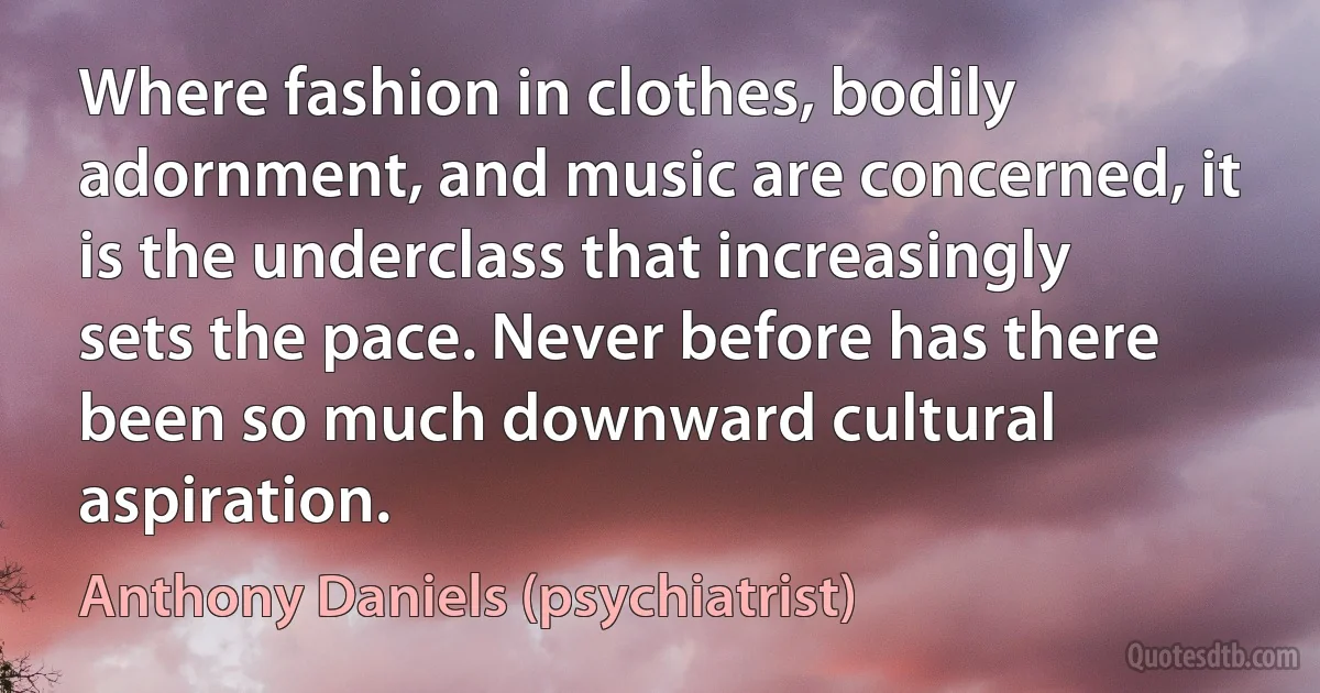 Where fashion in clothes, bodily adornment, and music are concerned, it is the underclass that increasingly sets the pace. Never before has there been so much downward cultural aspiration. (Anthony Daniels (psychiatrist))