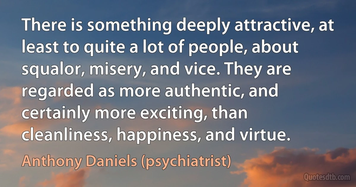 There is something deeply attractive, at least to quite a lot of people, about squalor, misery, and vice. They are regarded as more authentic, and certainly more exciting, than cleanliness, happiness, and virtue. (Anthony Daniels (psychiatrist))