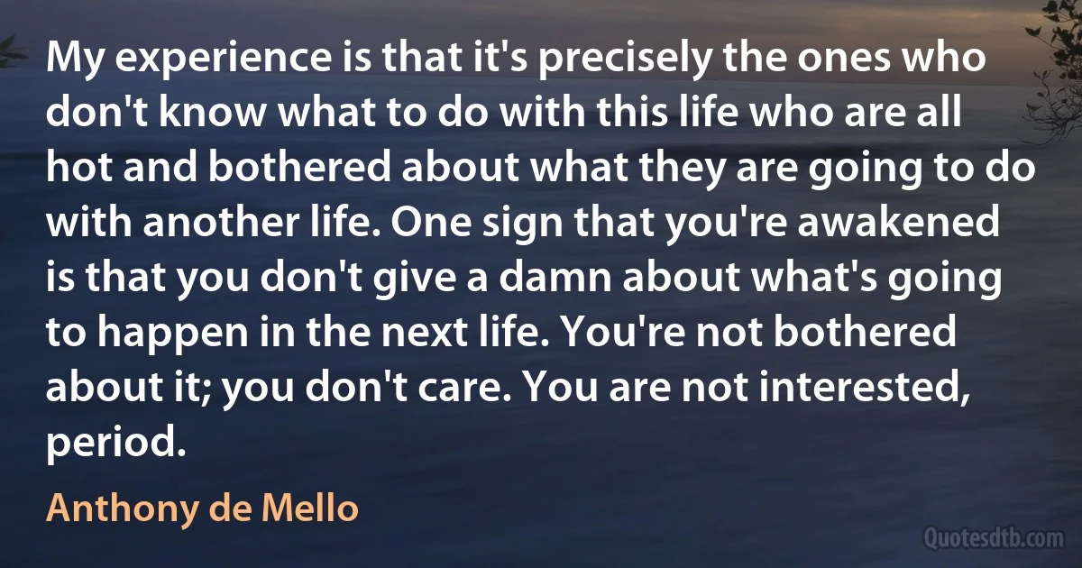 My experience is that it's precisely the ones who don't know what to do with this life who are all hot and bothered about what they are going to do with another life. One sign that you're awakened is that you don't give a damn about what's going to happen in the next life. You're not bothered about it; you don't care. You are not interested, period. (Anthony de Mello)