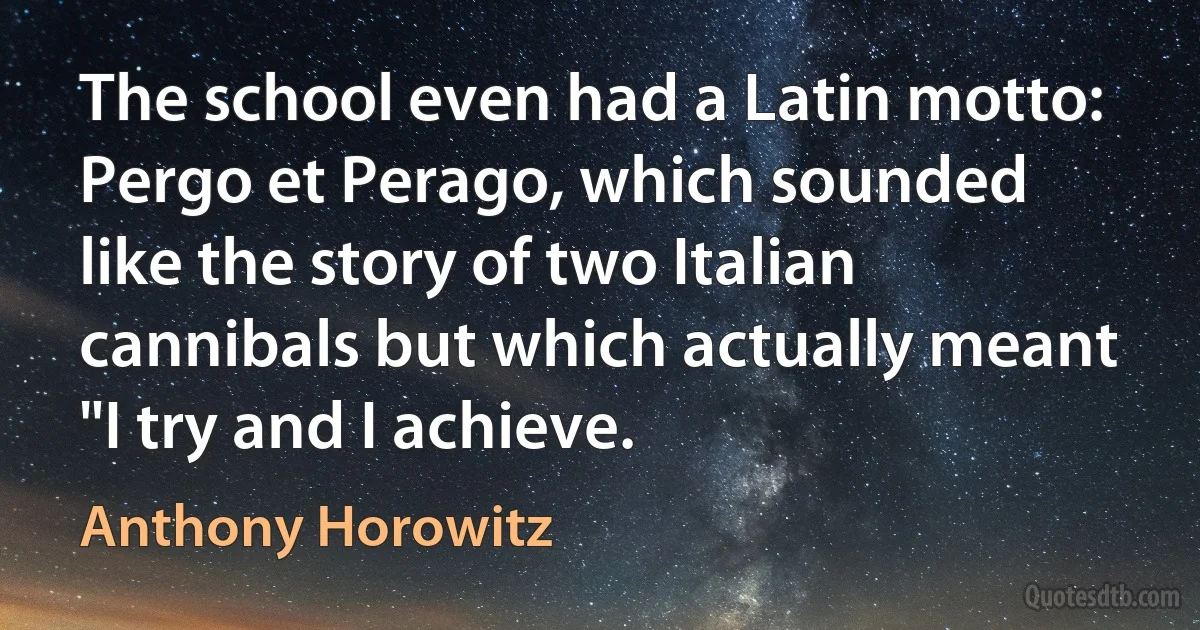 The school even had a Latin motto: Pergo et Perago, which sounded like the story of two Italian cannibals but which actually meant "I try and I achieve. (Anthony Horowitz)