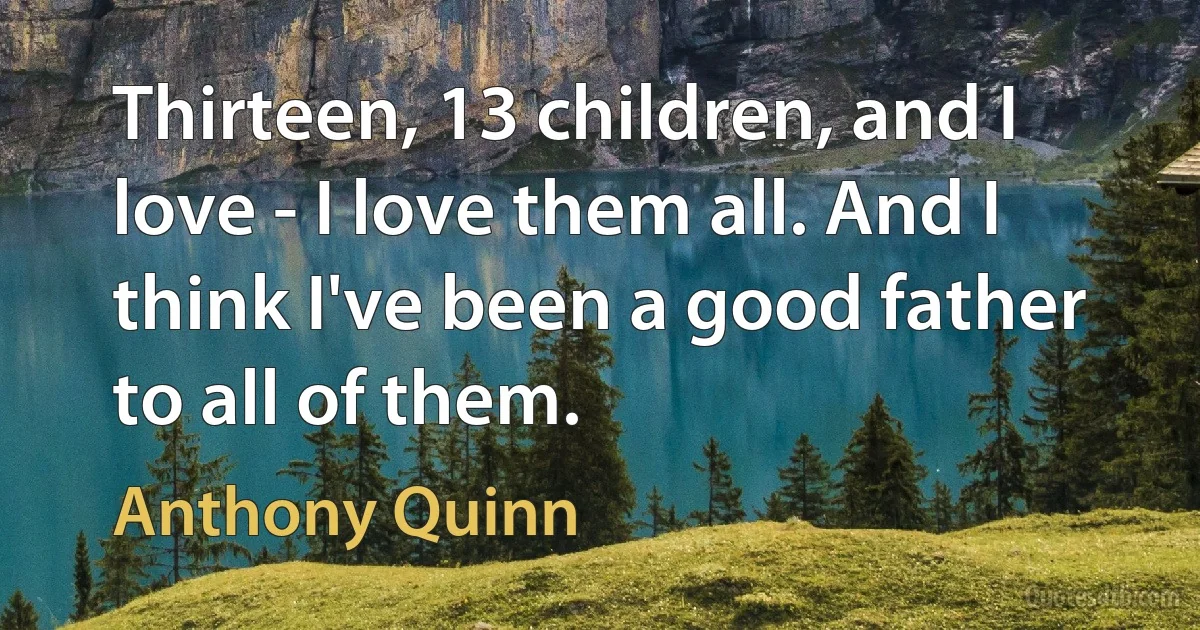 Thirteen, 13 children, and I love - I love them all. And I think I've been a good father to all of them. (Anthony Quinn)