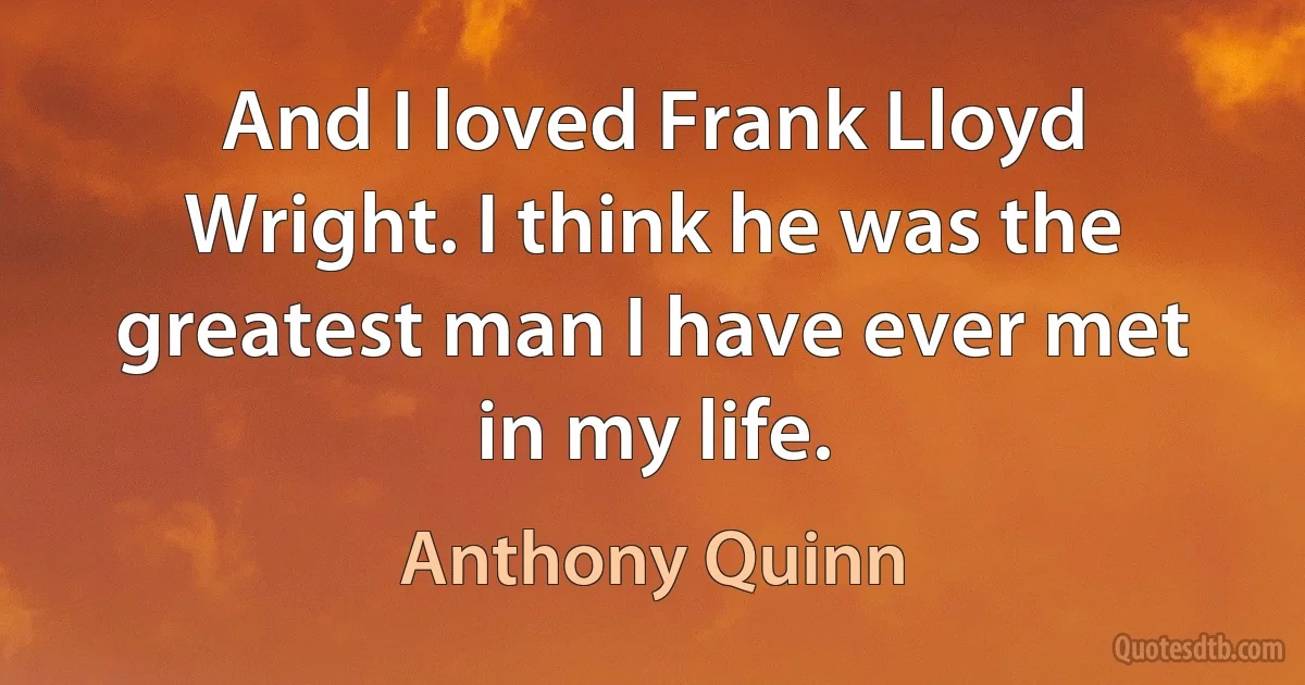 And I loved Frank Lloyd Wright. I think he was the greatest man I have ever met in my life. (Anthony Quinn)