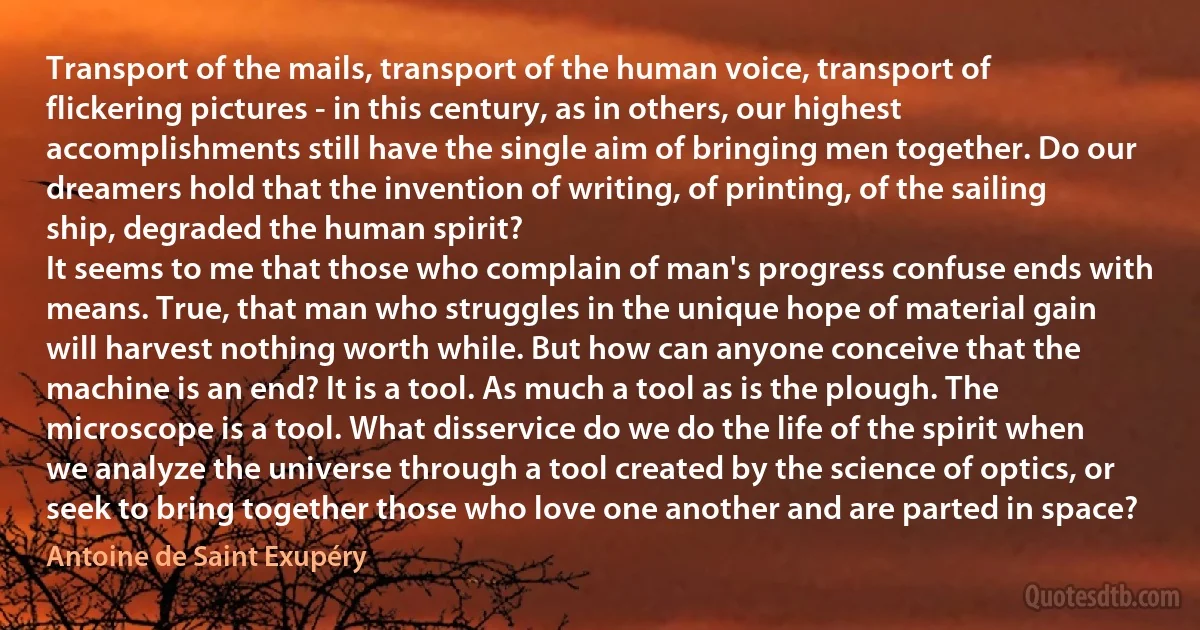 Transport of the mails, transport of the human voice, transport of flickering pictures - in this century, as in others, our highest accomplishments still have the single aim of bringing men together. Do our dreamers hold that the invention of writing, of printing, of the sailing ship, degraded the human spirit?
It seems to me that those who complain of man's progress confuse ends with means. True, that man who struggles in the unique hope of material gain will harvest nothing worth while. But how can anyone conceive that the machine is an end? It is a tool. As much a tool as is the plough. The microscope is a tool. What disservice do we do the life of the spirit when we analyze the universe through a tool created by the science of optics, or seek to bring together those who love one another and are parted in space? (Antoine de Saint Exupéry)