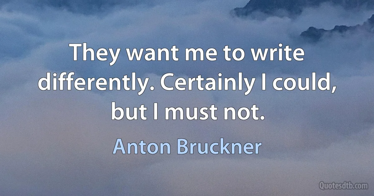 They want me to write differently. Certainly I could, but I must not. (Anton Bruckner)