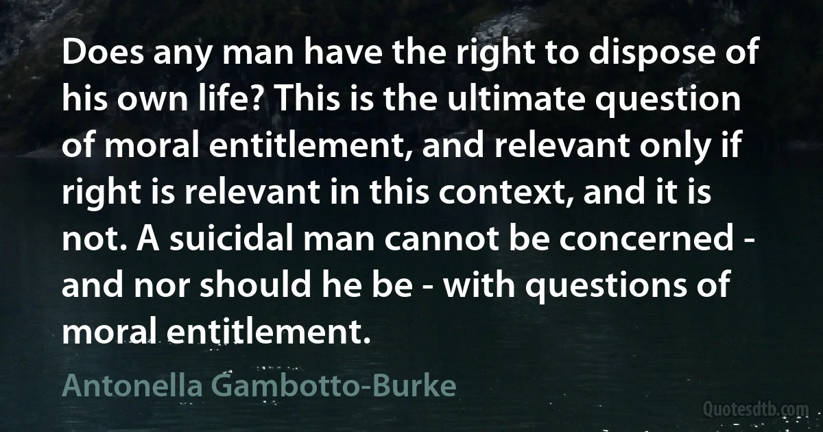 Does any man have the right to dispose of his own life? This is the ultimate question of moral entitlement, and relevant only if right is relevant in this context, and it is not. A suicidal man cannot be concerned - and nor should he be - with questions of moral entitlement. (Antonella Gambotto-Burke)