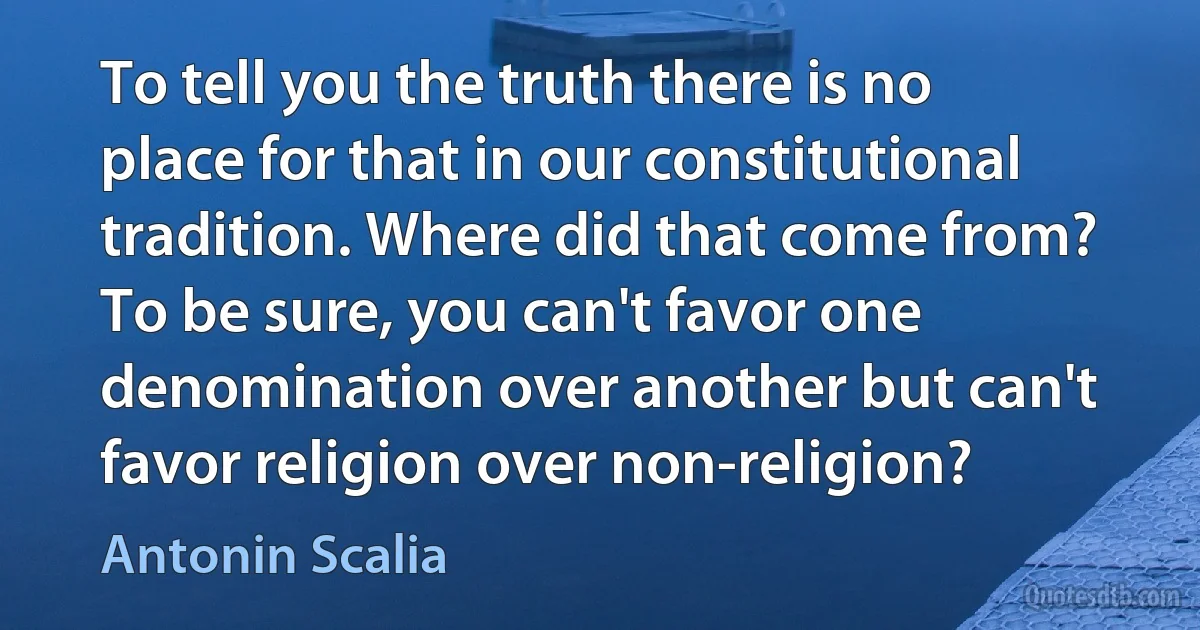 To tell you the truth there is no place for that in our constitutional tradition. Where did that come from? To be sure, you can't favor one denomination over another but can't favor religion over non-religion? (Antonin Scalia)