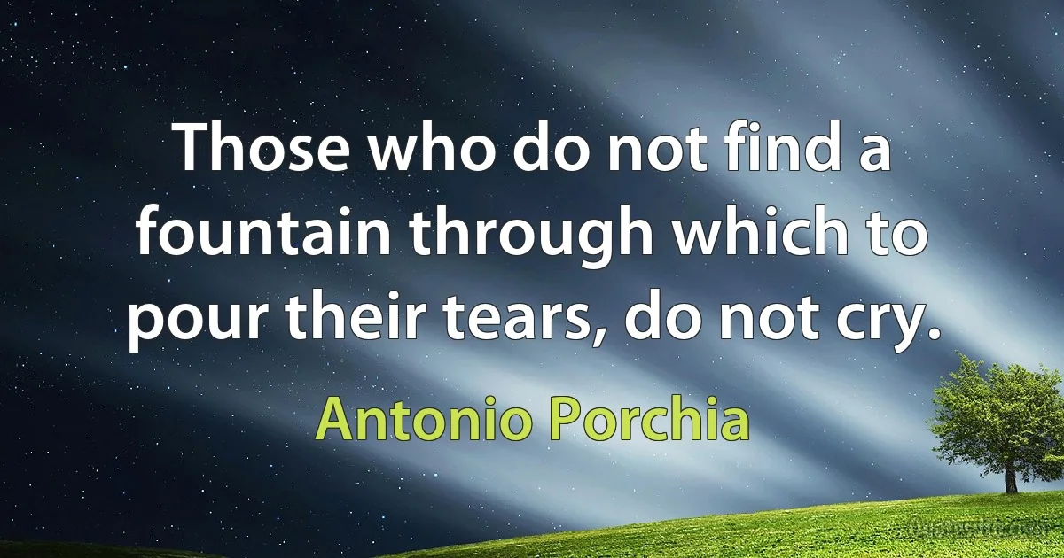 Those who do not find a fountain through which to pour their tears, do not cry. (Antonio Porchia)