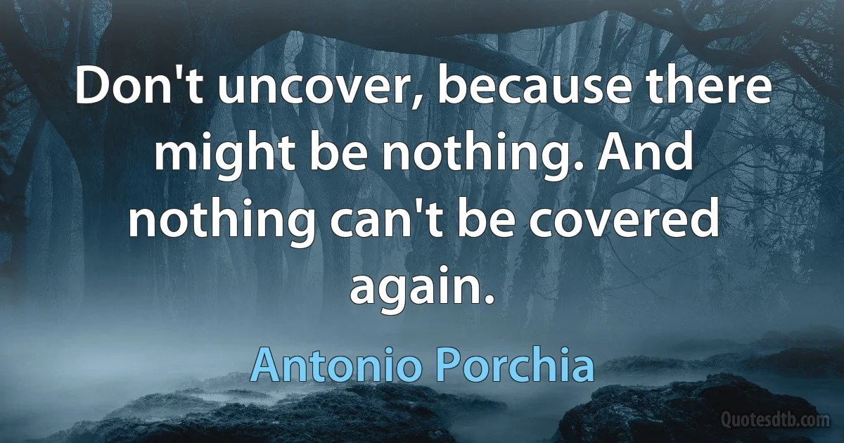 Don't uncover, because there might be nothing. And nothing can't be covered again. (Antonio Porchia)