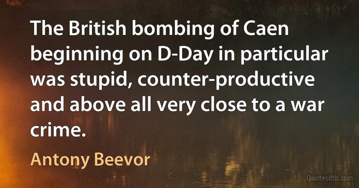 The British bombing of Caen beginning on D-Day in particular was stupid, counter-productive and above all very close to a war crime. (Antony Beevor)