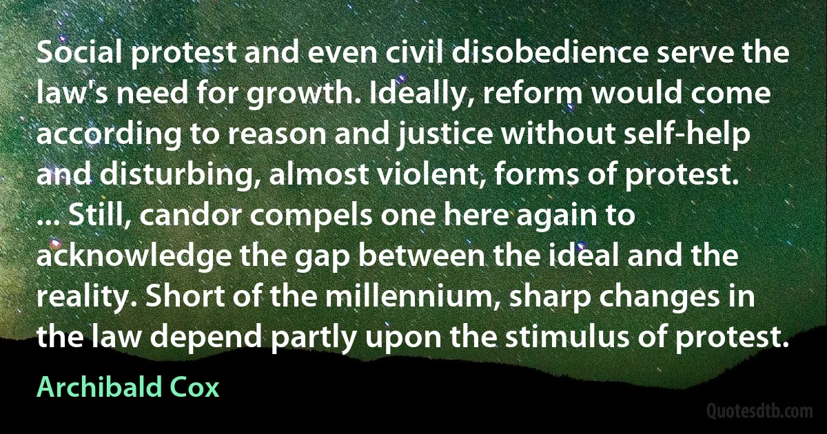 Social protest and even civil disobedience serve the law's need for growth. Ideally, reform would come according to reason and justice without self-help and disturbing, almost violent, forms of protest. ... Still, candor compels one here again to acknowledge the gap between the ideal and the reality. Short of the millennium, sharp changes in the law depend partly upon the stimulus of protest. (Archibald Cox)