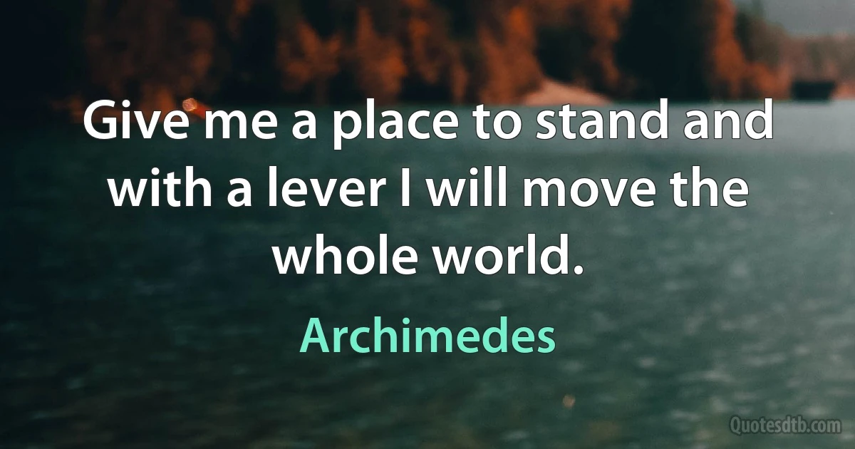 Give me a place to stand and with a lever I will move the whole world. (Archimedes)