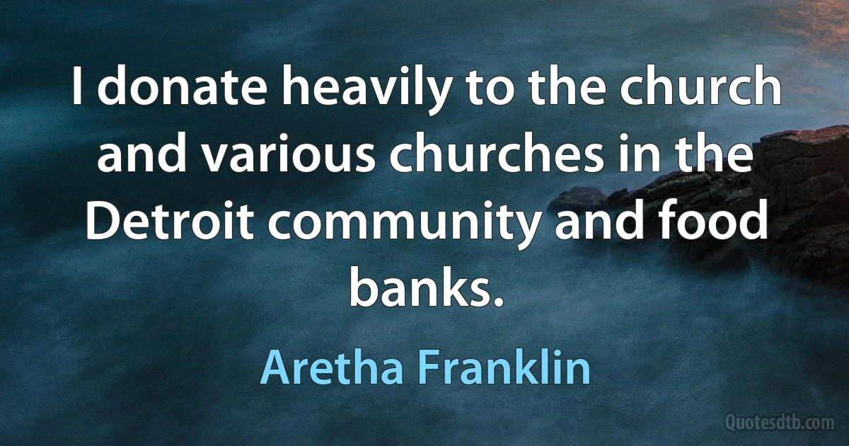 I donate heavily to the church and various churches in the Detroit community and food banks. (Aretha Franklin)