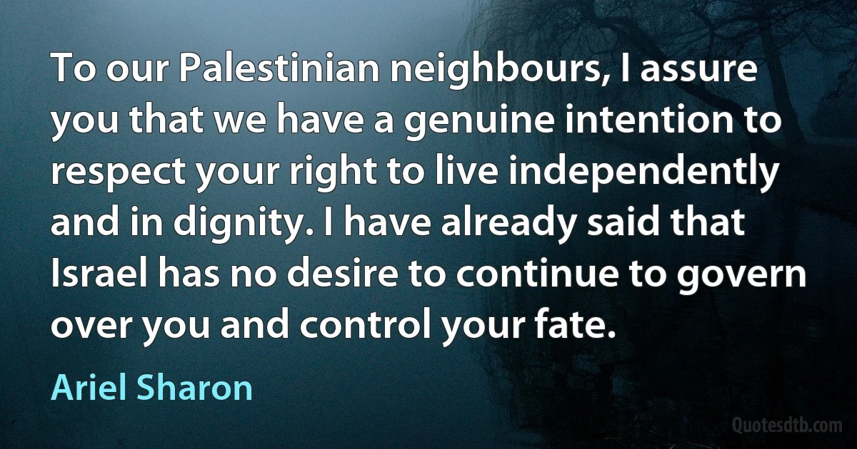 To our Palestinian neighbours, I assure you that we have a genuine intention to respect your right to live independently and in dignity. I have already said that Israel has no desire to continue to govern over you and control your fate. (Ariel Sharon)